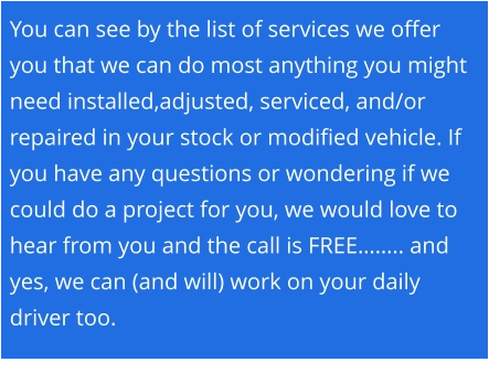 You can see by the list of services we offer you that we can do most anything you might need installed,adjusted, serviced, and/or repaired in your stock or modified vehicle. If you have any questions or wondering if we could do a project for you, we would love to hear from you and the call is FREE…….. and yes, we can (and will) work on your daily driver too.